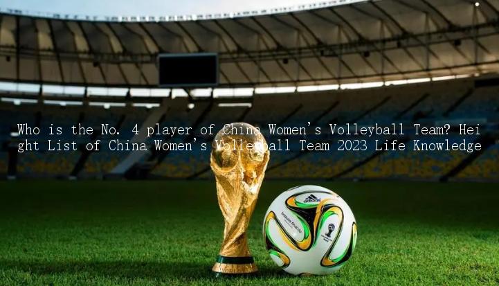 Who is the No. 4 player of China Women's Volleyball Team? Height List of China Women's Volleyball Team 2023 Life Knowledge